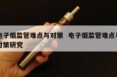 电子烟监管难点与对策  电子烟监管难点与对策研究 