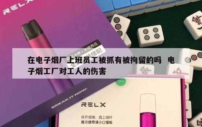 在电子烟厂上班员工被抓有被拘留的吗  电子烟工厂对工人的伤害 