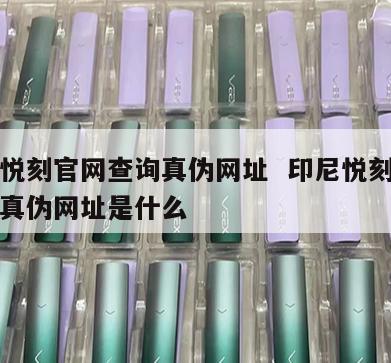 印尼悦刻官网查询真伪网址  印尼悦刻官网查询真伪网址是什么 