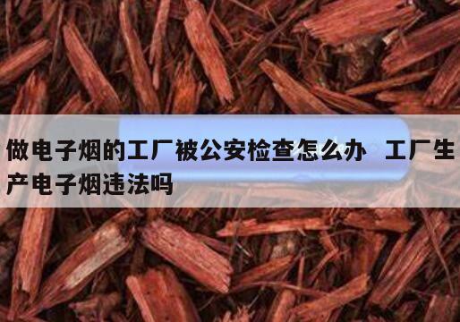 做电子烟的工厂被公安检查怎么办  工厂生产电子烟违法吗 